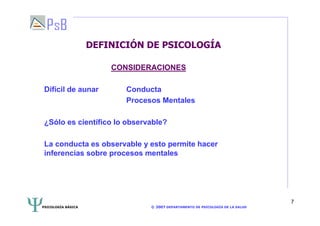 PSICOLOGÍA BÁSICA © 2007 DEPARTAMENTO DE PSICOLOGÍA DE LA SALUD 
7 
DEFINICIÓN DE PSICOLOGÍA 
CONSIDERACIONES 
Difícil de aunar Conducta 
Procesos Mentales 
¿Sólo es científico lo observable? 
La conducta es observable y esto permite hacer 
inferencias sobre procesos mentales 
 