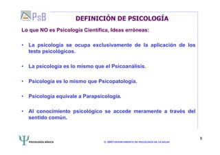 PSICOLOGÍA BÁSICA © 2007 DEPARTAMENTO DE PSICOLOGÍA DE LA SALUD 
8 
DEFINICIÓN DE PSICOLOGÍA 
Lo que NO es Psicología Científica, Ideas erróneas: 
• La psicología se ocupa exclusivamente de la aplicación de los 
tests psicológicos. 
• La psicología es lo mismo que el Psicoanálisis. 
• Psicología es lo mismo que Psicopatología. 
• Psicología equivale a Parapsicología. 
• Al conocimiento psicológico se accede meramente a través del 
sentido común. 
 