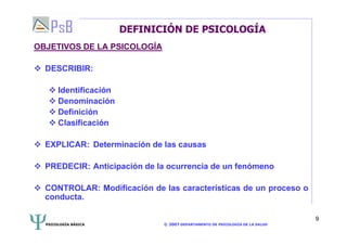 PSICOLOGÍA BÁSICA © 2007 DEPARTAMENTO DE PSICOLOGÍA DE LA SALUD 
9 
DEFINICIÓN DE PSICOLOGÍA 
OBJETIVOS DE LA PSICOLOGÍA 
 DESCRIBIR: 
 Identificación 
 Denominación 
 Definición 
 Clasificación 
 EXPLICAR: Determinación de las causas 
 PREDECIR: Anticipación de la ocurrencia de un fenómeno 
 CONTROLAR: Modificación de las características de un proceso o 
conducta. 
 