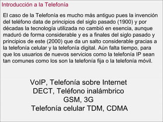 VoIP, Telefonía sobre Internet  DECT, Teléfono inalámbrico  GSM, 3G  Telefonía celular TDM, CDMA El caso de la Telefonía es mucho más antiguo pues la invención del teléfono data de principios del siglo pasado (1900) y por décadas la tecnología utilizada no cambió en esencia, aunque maduró de forma considerable y es a finales del siglo pasado y principios de este (2000) que da un salto considerable gracias a la telefonía celular y la telefonía digital. Aún falta tiempo, para que los usuarios de nuevos servicios como la telefonía IP sean tan comunes como los son la telefonía fija o la telefonía móvil.  Introducción a la Telefonía 