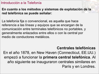 En cuanto a los métodos y sistemas de explotación de la red telefónica se puede señalar: La telefonía fija o convencional, es aquella que hace referencia a las líneas y equipos que se encargan de la comunicación entre terminales telefónicos no portables, y generalmente enlazados entre ellos o con la central por medio de conductores metálicos.  Introducción a la Telefonía Centrales telefónicas En el año 1878, en New Haven (Connecticut, EE.UU.) empezó a funcionar la  primera central telefónica . Al año siguiente se inauguraron centrales similares en París y en Londres. 