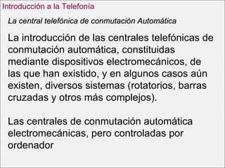 La introducción de las centrales telefónicas de conmutación automática, constituidas mediante dispositivos electromecánicos, de las que han existido, y en algunos casos aún existen, diversos sistemas (rotatorios, barras cruzadas y otros más complejos).  Las centrales de conmutación automática electromecánicas, pero controladas por ordenador La central telefónica de conmutación Automática Introducción a la Telefonía 