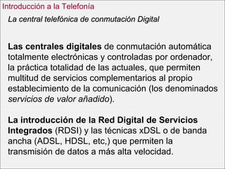 Las centrales digitales  de conmutación automática totalmente electrónicas y controladas por ordenador, la práctica totalidad de las actuales, que permiten multitud de servicios complementarios al propio establecimiento de la comunicación (los denominados  servicios de valor añadido ).  La introducción de la Red Digital de Servicios Integrados  (RDSI) y las técnicas xDSL o de banda ancha (ADSL, HDSL, etc,) que permiten la transmisión de datos a más alta velocidad.  La central telefónica de conmutación Digital Introducción a la Telefonía 