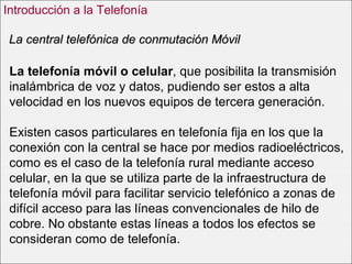 La telefonía móvil o celular , que posibilita la transmisión inalámbrica de voz y datos, pudiendo ser estos a alta velocidad en los nuevos equipos de tercera generación. Existen casos particulares en telefonía fija en los que la conexión con la central se hace por medios radioeléctricos, como es el caso de la telefonía rural mediante acceso celular, en la que se utiliza parte de la infraestructura de telefonía móvil para facilitar servicio telefónico a zonas de difícil acceso para las líneas convencionales de hilo de cobre. No obstante estas líneas a todos los efectos se consideran como de telefonía. La central telefónica de conmutación Móvil Introducción a la Telefonía 