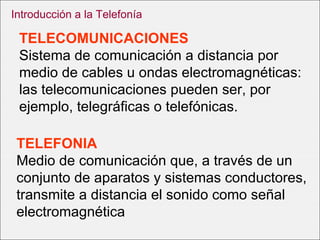 TELECOMUNICACIONES Sistema de comunicación a distancia por medio de cables u ondas electromagnéticas: las telecomunicaciones pueden ser, por ejemplo, telegráficas o telefónicas. TELEFONIA Medio de comunicación que, a través de un conjunto de aparatos y sistemas conductores, transmite a distancia el sonido como señal electromagnética  Introducción a la Telefonía 