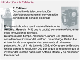 El Teléfono Dispositivo de telecomunicación diseñado para transmitir conversación por medio de señales eléctricas   El visionario hombre que inventó el teléfono fue  Antonio_Meucc i (1741) que lo bautizó como teletrófono, entre otras innovaciones técnicas. Durante mucho tiempo, Alexander Graham Bell (1876) fue considerado el inventor del teléfono. Sin embargo, Bell no fue el inventor de este aparato, sino solamente el primero en patentarlo. Así, el 11 de junio de 2002, el Congreso de Estados Unidos aprobó la resolución 269 por la que se reconoció que el inventor del teléfono había sido Antonio Meucci y no Alexander Graham Bell. Introducción a la Telefonía 