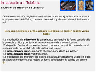 Evolución del teléfono y su utilización   Introducción a la Telefonía Desde su concepción original se han ido introduciendo mejoras sucesivas tanto en el propio aparato telefónico, como en los métodos y sistemas de explotación de la red En lo que se refiere al propio aparato telefónico, se pueden señalar varias cosas : La introducción del  micrófono de carbón , que aumentaba de forma considerable la potencia emitida y por tanto el  alcance máximo de la comunicación.  El dispositivo “antilocal” para evitar la perturbación en la audición causada por el ruido ambiente del local donde está instalado el teléfono.  La  marcación por pulsos  mediante el denominado  disco de marcar .  La  marcación por tonos  multifrecuencia.  La introducción del micrófono de electret o  electret , prácticamente usado en todos los aparatos modernos, que mejora de forma considerable la calidad del sonido   En 