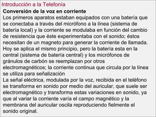 Conversión de la voz en corriente Los primeros aparatos estaban equipados con una batería que se conectaba a través del micrófono a la línea (sistema de batería local) y la corriente se modulaba en función del cambio de resistencia que éste experimentaba con el sonido; éstos necesitan de un magneto para generar la corriente de llamada. Hoy se aplica el mismo principio, pero la batería esta en la central (sistema de batería central) y los micrófonos de gránulos de carbón se reemplazan por otros electromagnéticos; la corriente continua que circula por la línea se utiliza para señalización La señal eléctrica, modulada por la voz, recibida en el teléfono se transforma en sonido por medio del auricular, que suele ser electromagnético y transforma estas variaciones en sonido, ya que al variar la corriente varía el campo magnético y la membrana del auricular oscila reproduciendo fielmente el sonido original. Introducción a la Telefonía 