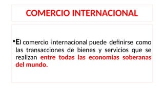 COMERCIO INTERNACIONAL
•El comercio internacional puede definirse como
las transacciones de bienes y servicios que se
realizan entre todas las economías soberanas
del mundo.
 