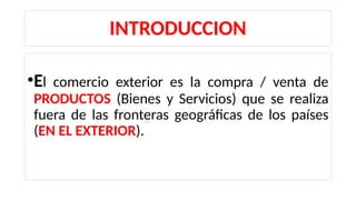 INTRODUCCION
•El comercio exterior es la compra / venta de
PRODUCTOS (Bienes y Servicios) que se realiza
fuera de las fronteras geográficas de los países
(EN EL EXTERIOR).
 