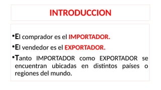 INTRODUCCION
•El comprador es el IMPORTADOR.
•El vendedor es el EXPORTADOR.
•Tanto IMPORTADOR como EXPORTADOR se
encuentran ubicadas en distintos países o
regiones del mundo.
 