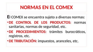 NORMAS EN EL COMEX
El COMEX se encuentra sujeto a diversas normas:
•DE CONTROL DE LOS PRODUCTOS: normas
sanitarias, normas de seguridad, etc.
•DE PROCEDIMIENTOS: trámites burocráticos,
registros, etc.
•DE TRIBUTACIÓN: impuestos, aranceles, etc.
 