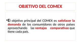 OBJETIVO DEL COMEX
•El objetivo principal del COMEX es satisfacer la
demanda de los consumidores de otros países
aprovechando las ventajas comparativas que
tiene cada país.
 