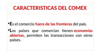 CARACTERISTICAS DEL COMEX
•Es el comercio fuera de las fronteras del país.
•Los países que comercian tienen economías
abiertas, permiten las transacciones con otros
países.
 