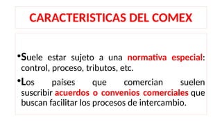 CARACTERISTICAS DEL COMEX
•Suele estar sujeto a una normativa especial:
control, proceso, tributos, etc.
•Los países que comercian suelen
suscribir acuerdos o convenios comerciales que
buscan facilitar los procesos de intercambio.
 