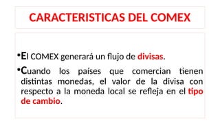 CARACTERISTICAS DEL COMEX
•El COMEX generará un flujo de divisas.
•Cuando los países que comercian tienen
distintas monedas, el valor de la divisa con
respecto a la moneda local se refleja en el tipo
de cambio.
 