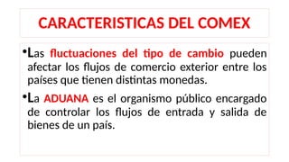CARACTERISTICAS DEL COMEX
•Las fluctuaciones del tipo de cambio pueden
afectar los flujos de comercio exterior entre los
países que tienen distintas monedas.
•La ADUANA es el organismo público encargado
de controlar los flujos de entrada y salida de
bienes de un país.
 