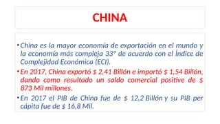 CHINA
•China es la mayor economía de exportación en el mundo y
la economía más compleja 33º de acuerdo con el Índice de
Complejidad Económica (ECI).
•En 2017, China exportó $ 2,41 Billón e importó $ 1,54 Billón,
dando como resultado un saldo comercial positive de $
873 Mil millones.
•En 2017 el PIB de China fue de $ 12,2 Billón y su PIB per
cápita fue de $ 16,8 Mil.
 