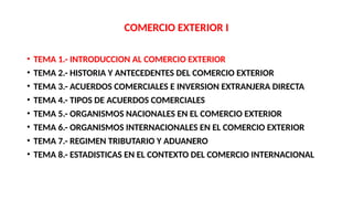 COMERCIO EXTERIOR I
• TEMA 1.- INTRODUCCION AL COMERCIO EXTERIOR
• TEMA 2.- HISTORIA Y ANTECEDENTES DEL COMERCIO EXTERIOR
• TEMA 3.- ACUERDOS COMERCIALES E INVERSION EXTRANJERA DIRECTA
• TEMA 4.- TIPOS DE ACUERDOS COMERCIALES
• TEMA 5.- ORGANISMOS NACIONALES EN EL COMERCIO EXTERIOR
• TEMA 6.- ORGANISMOS INTERNACIONALES EN EL COMERCIO EXTERIOR
• TEMA 7.- REGIMEN TRIBUTARIO Y ADUANERO
• TEMA 8.- ESTADISTICAS EN EL CONTEXTO DEL COMERCIO INTERNACIONAL
 