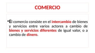 COMERCIO
•El comercio consiste en el intercambio de bienes
y servicios entre varios actores a cambio de
bienes y servicios diferentes de igual valor, o a
cambio de dinero.
 