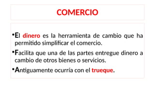 COMERCIO
•El dinero es la herramienta de cambio que ha
permitido simplificar el comercio.
•Facilita que una de las partes entregue dinero a
cambio de otros bienes o servicios.
•Antiguamente ocurría con el trueque.
 
