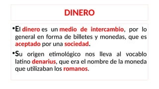DINERO
•El dinero es un medio de intercambio, por lo
general en forma de billetes y monedas, que es
aceptado por una sociedad.
•Su origen etimológico nos lleva al vocablo
latino denarius, que era el nombre de la moneda
que utilizaban los romanos.
 
