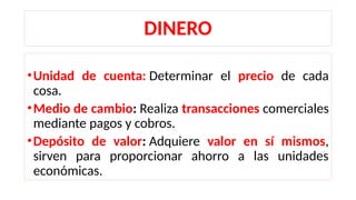 DINERO
•Unidad de cuenta: Determinar el precio de cada
cosa.
•Medio de cambio: Realiza transacciones comerciales
mediante pagos y cobros.
•Depósito de valor: Adquiere valor en sí mismos,
sirven para proporcionar ahorro a las unidades
económicas.
 