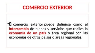 COMERCIO EXTERIOR
•El comercio exterior puede definirse como el
intercambio de bienes y servicios que realiza la
economía de un país o área regional con las
economías de otros países o áreas regionales.
 