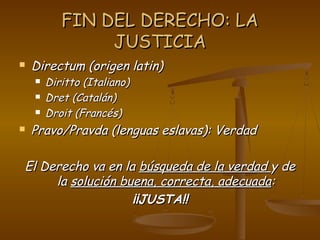 FIN DEL DERECHO: LAFIN DEL DERECHO: LA
JUSTICIAJUSTICIA
 Directum (origen latin)Directum (origen latin)
 Diritto (Italiano)Diritto (Italiano)
 Dret (Catalán)Dret (Catalán)
 Droit (Francés)Droit (Francés)
 Pravo/Pravda (lenguas eslavas): VerdadPravo/Pravda (lenguas eslavas): Verdad
El Derecho va en laEl Derecho va en la búsqueda de la verdadbúsqueda de la verdad y dey de
lala solución buena, correcta, adecuadasolución buena, correcta, adecuada::
¡¡JUSTA!!¡¡JUSTA!!
 
