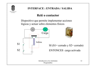 Introduccion a los Autómatas
Programables
12
Relé o contactor
Dispositivo que permite implementar acciones
lógicas y actuar sobre elementos físicos
~
Carga
S1
S2
SI (S1= cerrado y S2= cerrado)
ENTONCES carga activada
bobina
INTERFACE : ENTRADA / SALIDA
 