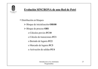 Introduccion a los Autómatas
Programables
27
Evolución SINCRONA de una Red de Petri
• Distribución en bloques
Bloque de inicialización OB100
Bloque de proceso OB1
o Cálculos previos FC10
o Cálculo de transiciones FC1
o Borrado de lugares FC2
o Marcado de lugares FC3
o Activación de salidas FC4
 