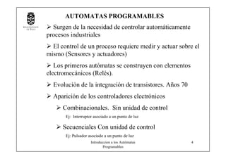 Introduccion a los Autómatas
Programables
4
Surgen de la necesidad de controlar automáticamente
procesos industriales
El control de un proceso requiere medir y actuar sobre el
mismo (Sensores y actuadores)
Los primeros autómatas se construyen con elementos
electromecánicos (Relés).
Evolución de la integración de transistores. Años 70
Aparición de los controladores electrónicos
Combinacionales. Sin unidad de control
Ej: Interruptor asociado a un punto de luz
Secuenciales Con unidad de control
Ej: Pulsador asociado a un punto de luz
AUTOMATAS PROGRAMABLES
 