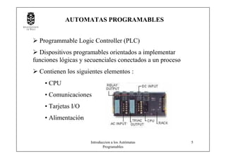 Introduccion a los Autómatas
Programables
5
AUTOMATAS PROGRAMABLES
Programmable Logic Controller (PLC)
Dispositivos programables orientados a implementar
funciones lógicas y secuenciales conectados a un proceso
Contienen los siguientes elementos :
• CPU
• Comunicaciones
• Tarjetas I/O
• Alimentación
 