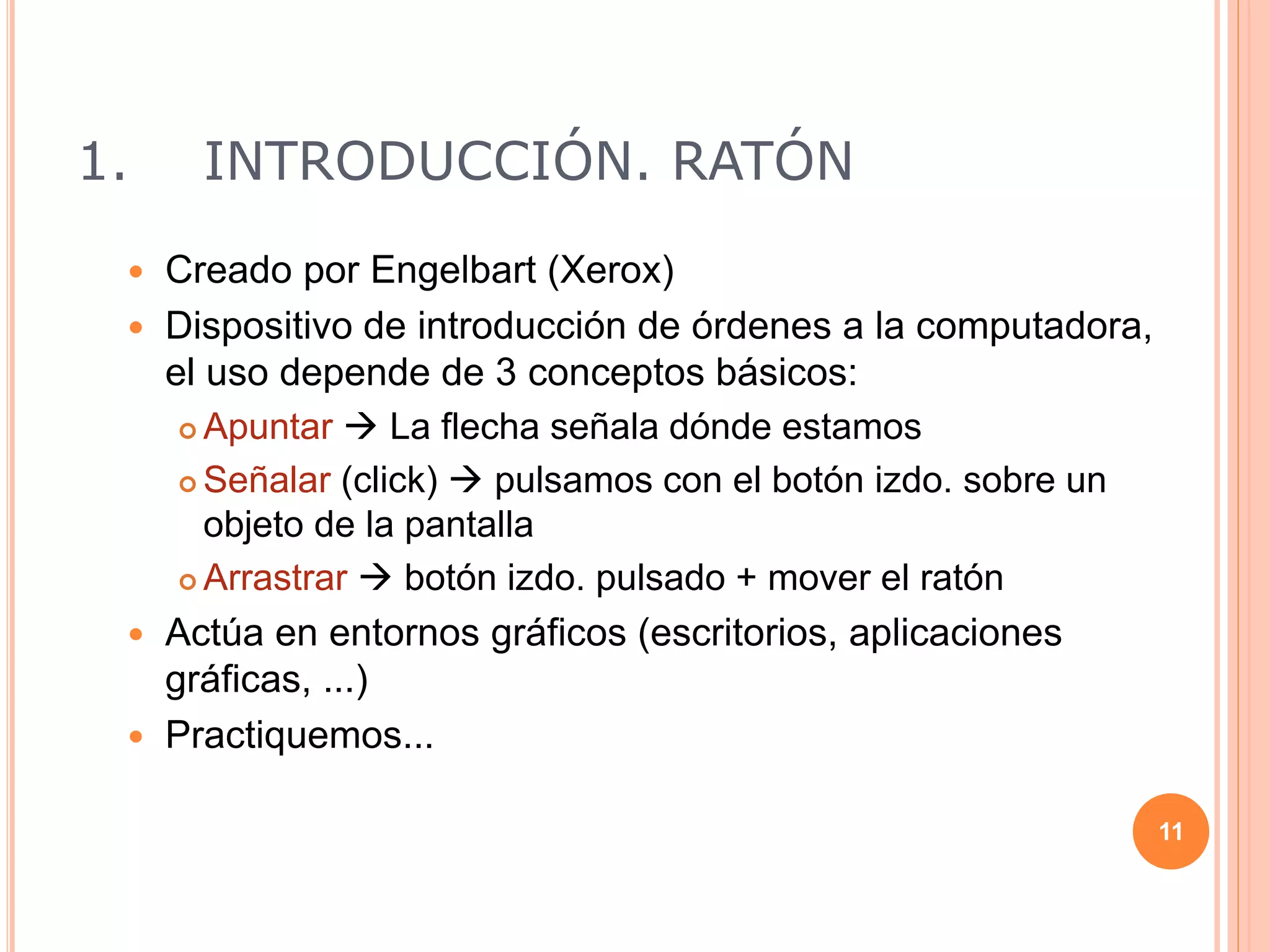 1. INTRODUCCIÓN. RATÓN
 Creado por Engelbart (Xerox)
 Dispositivo de introducción de órdenes a la computadora,
el uso depende de 3 conceptos básicos:
 Apuntar  La flecha señala dónde estamos
 Señalar (click)  pulsamos con el botón izdo. sobre un
objeto de la pantalla
 Arrastrar  botón izdo. pulsado + mover el ratón
 Actúa en entornos gráficos (escritorios, aplicaciones
gráficas, ...)
 Practiquemos...
11
 