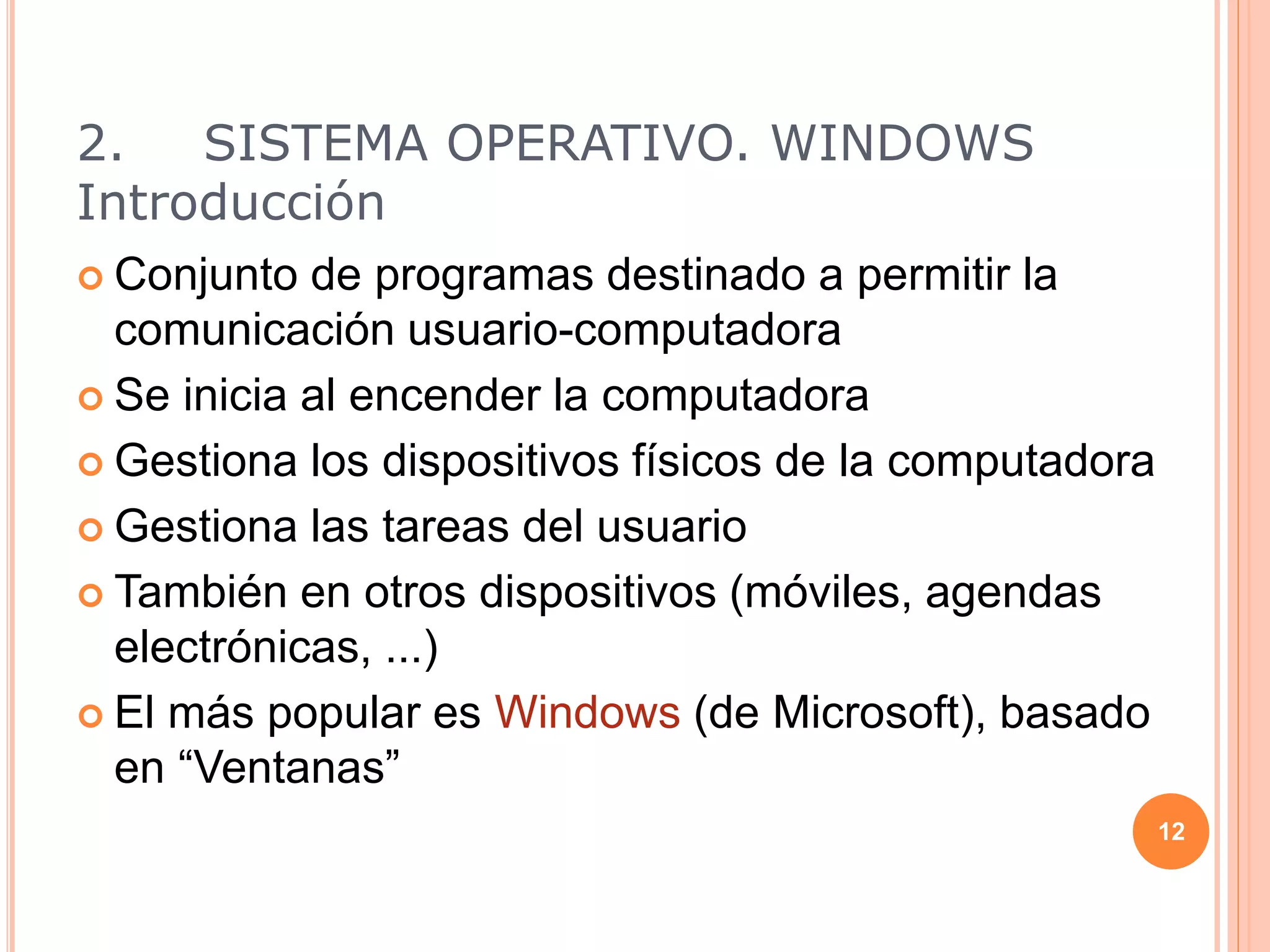 2. SISTEMA OPERATIVO. WINDOWS
Introducción
 Conjunto de programas destinado a permitir la
comunicación usuario-computadora
 Se inicia al encender la computadora
 Gestiona los dispositivos físicos de la computadora
 Gestiona las tareas del usuario
 También en otros dispositivos (móviles, agendas
electrónicas, ...)
 El más popular es Windows (de Microsoft), basado
en “Ventanas”
12
 