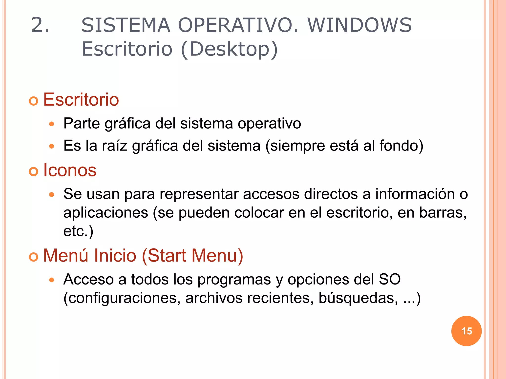  Escritorio
 Parte gráfica del sistema operativo
 Es la raíz gráfica del sistema (siempre está al fondo)
 Iconos
 Se usan para representar accesos directos a información o
aplicaciones (se pueden colocar en el escritorio, en barras,
etc.)
 Menú Inicio (Start Menu)
 Acceso a todos los programas y opciones del SO
(configuraciones, archivos recientes, búsquedas, ...)
15
2. SISTEMA OPERATIVO. WINDOWS
Escritorio (Desktop)
 