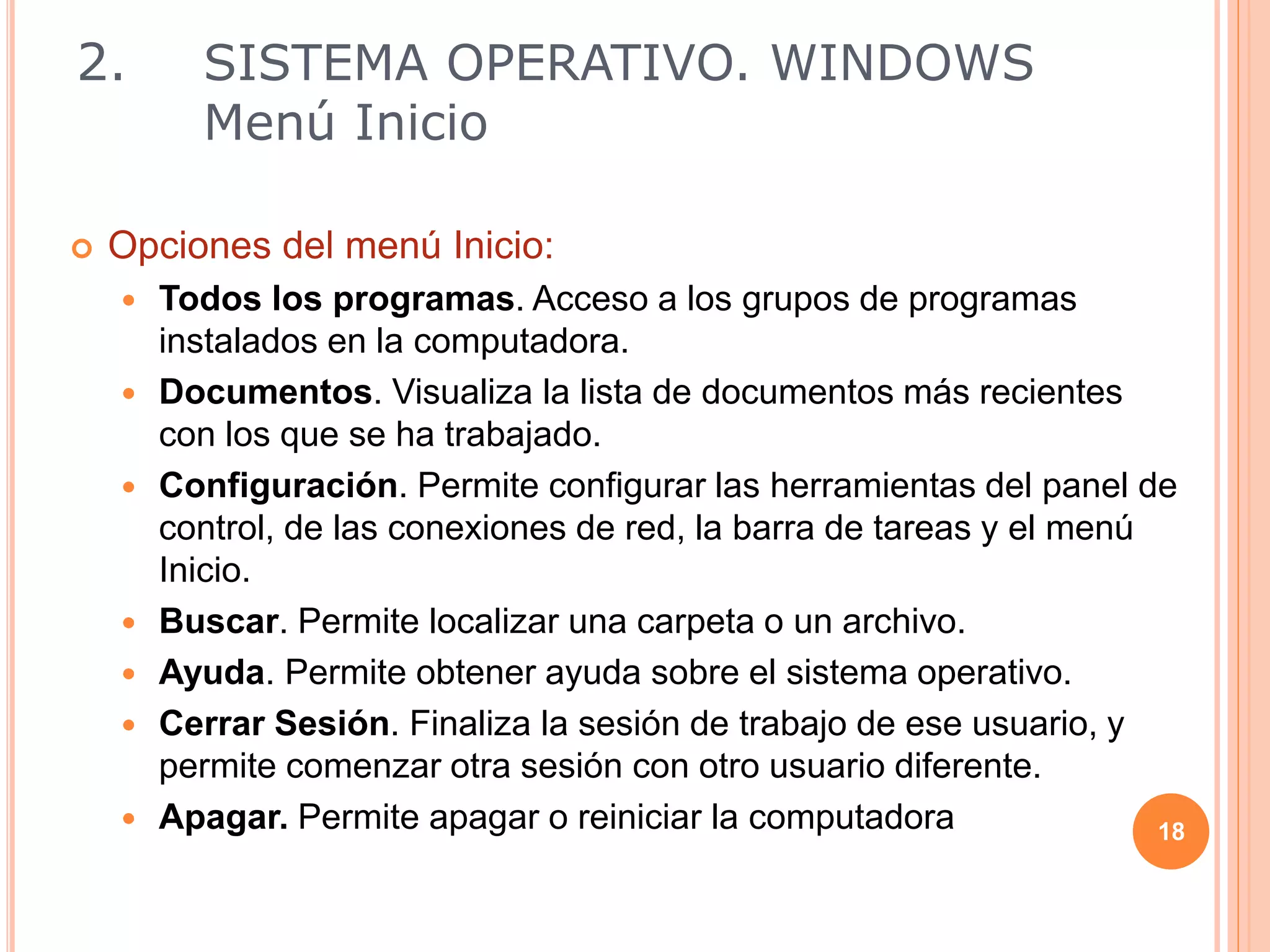  Opciones del menú Inicio:
 Todos los programas. Acceso a los grupos de programas
instalados en la computadora.
 Documentos. Visualiza la lista de documentos más recientes
con los que se ha trabajado.
 Configuración. Permite configurar las herramientas del panel de
control, de las conexiones de red, la barra de tareas y el menú
Inicio.
 Buscar. Permite localizar una carpeta o un archivo.
 Ayuda. Permite obtener ayuda sobre el sistema operativo.
 Cerrar Sesión. Finaliza la sesión de trabajo de ese usuario, y
permite comenzar otra sesión con otro usuario diferente.
 Apagar. Permite apagar o reiniciar la computadora 18
2. SISTEMA OPERATIVO. WINDOWS
Menú Inicio
 