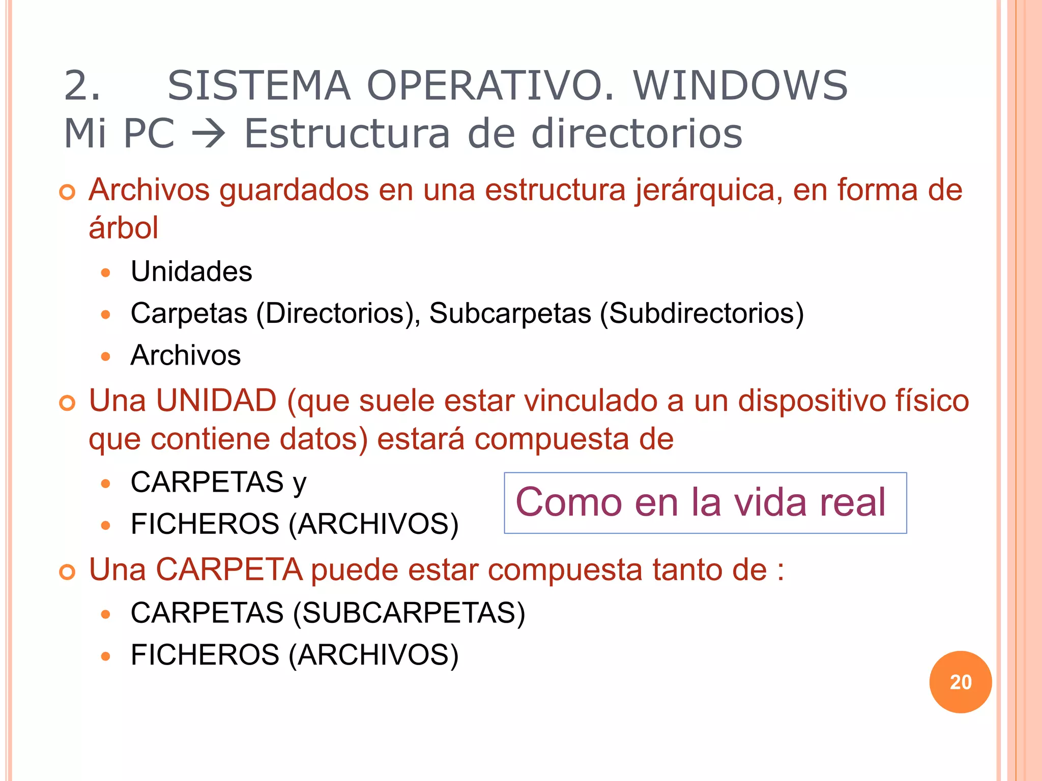 2. SISTEMA OPERATIVO. WINDOWS
Mi PC  Estructura de directorios
 Archivos guardados en una estructura jerárquica, en forma de
árbol
 Unidades
 Carpetas (Directorios), Subcarpetas (Subdirectorios)
 Archivos
 Una UNIDAD (que suele estar vinculado a un dispositivo físico
que contiene datos) estará compuesta de
 CARPETAS y
 FICHEROS (ARCHIVOS)
 Una CARPETA puede estar compuesta tanto de :
 CARPETAS (SUBCARPETAS)
 FICHEROS (ARCHIVOS)
20
Como en la vida real
 