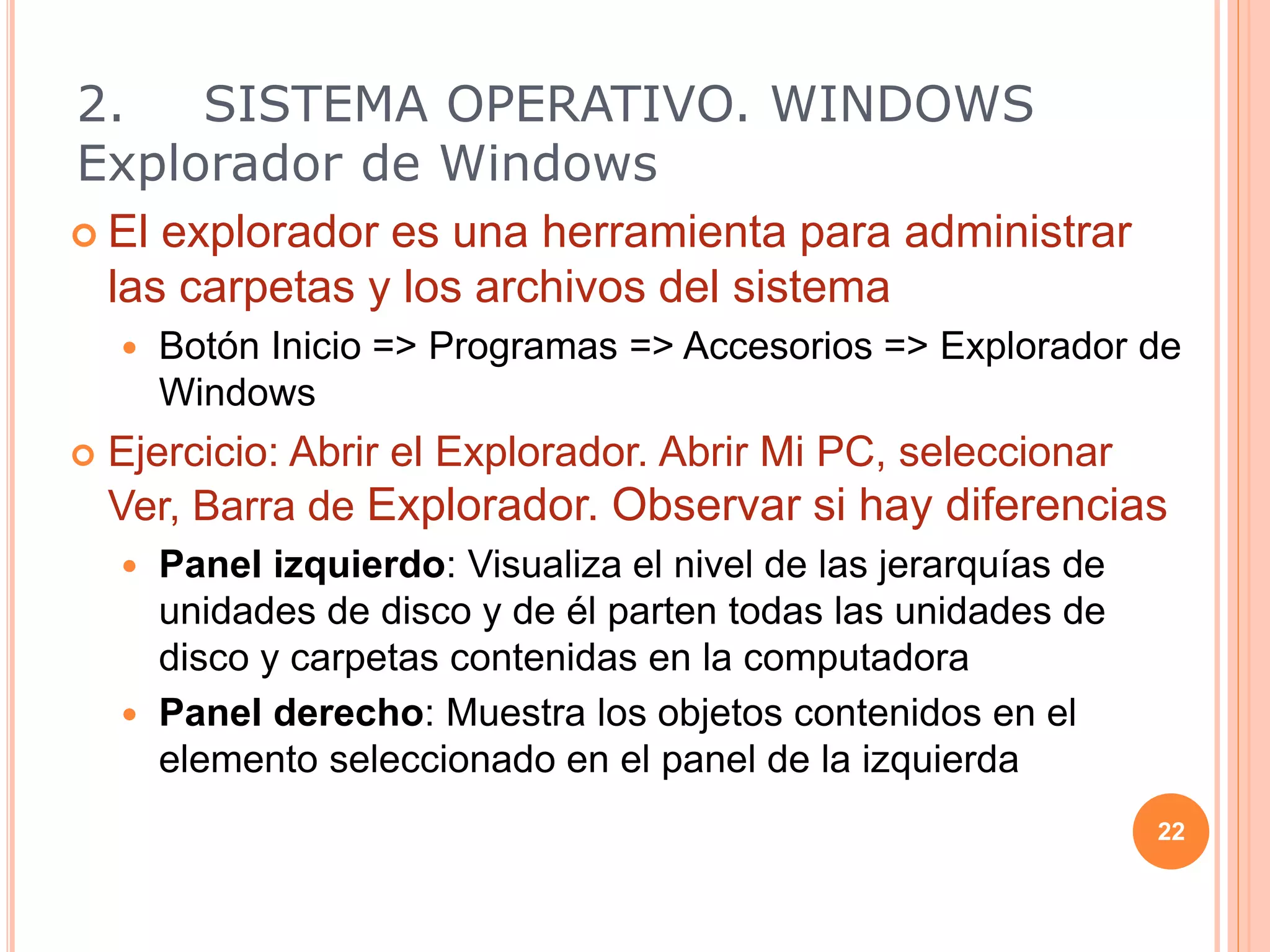  El explorador es una herramienta para administrar
las carpetas y los archivos del sistema
 Botón Inicio => Programas => Accesorios => Explorador de
Windows
 Ejercicio: Abrir el Explorador. Abrir Mi PC, seleccionar
Ver, Barra de Explorador. Observar si hay diferencias
 Panel izquierdo: Visualiza el nivel de las jerarquías de
unidades de disco y de él parten todas las unidades de
disco y carpetas contenidas en la computadora
 Panel derecho: Muestra los objetos contenidos en el
elemento seleccionado en el panel de la izquierda
22
2. SISTEMA OPERATIVO. WINDOWS
Explorador de Windows
 