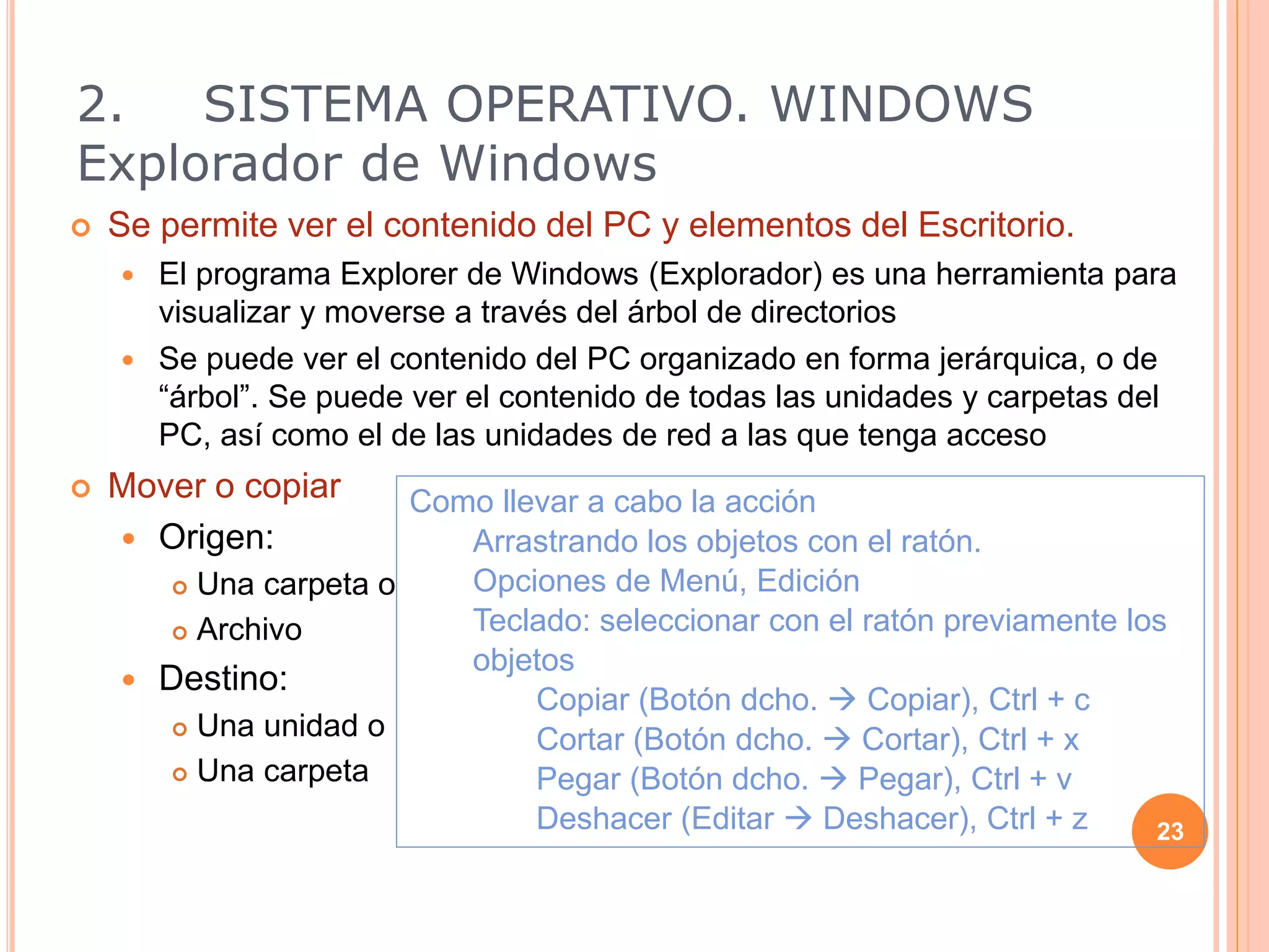  Se permite ver el contenido del PC y elementos del Escritorio.
 El programa Explorer de Windows (Explorador) es una herramienta para
visualizar y moverse a través del árbol de directorios
 Se puede ver el contenido del PC organizado en forma jerárquica, o de
“árbol”. Se puede ver el contenido de todas las unidades y carpetas del
PC, así como el de las unidades de red a las que tenga acceso
 Mover o copiar
 Origen:
 Una carpeta o
 Archivo
 Destino:
 Una unidad o
 Una carpeta
23
Como llevar a cabo la acción
Arrastrando los objetos con el ratón.
Opciones de Menú, Edición
Teclado: seleccionar con el ratón previamente los
objetos
Copiar (Botón dcho.  Copiar), Ctrl + c
Cortar (Botón dcho.  Cortar), Ctrl + x
Pegar (Botón dcho.  Pegar), Ctrl + v
Deshacer (Editar  Deshacer), Ctrl + z
2. SISTEMA OPERATIVO. WINDOWS
Explorador de Windows
 