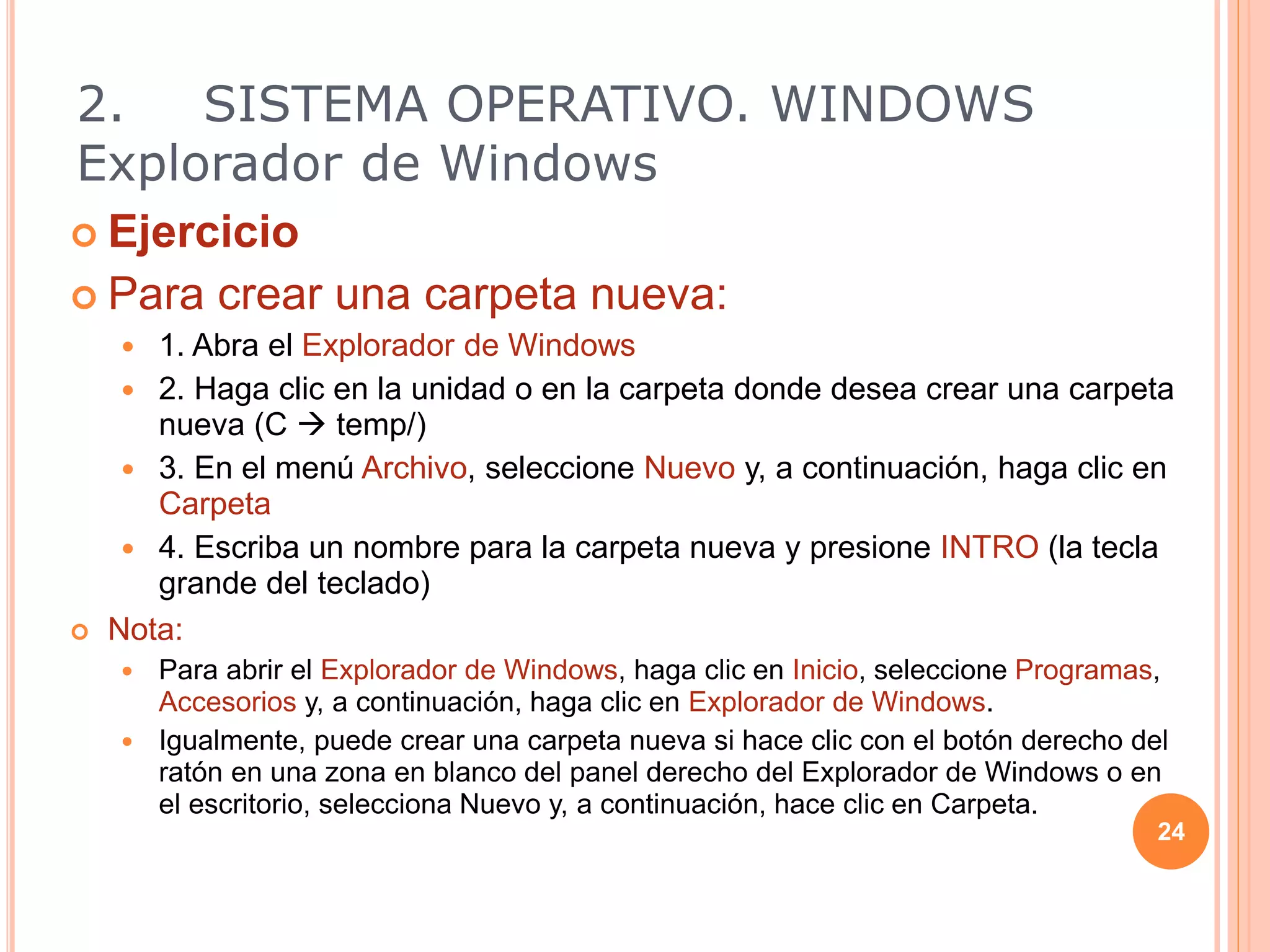  Ejercicio
 Para crear una carpeta nueva:
 1. Abra el Explorador de Windows
 2. Haga clic en la unidad o en la carpeta donde desea crear una carpeta
nueva (C  temp/)
 3. En el menú Archivo, seleccione Nuevo y, a continuación, haga clic en
Carpeta
 4. Escriba un nombre para la carpeta nueva y presione INTRO (la tecla
grande del teclado)
 Nota:
 Para abrir el Explorador de Windows, haga clic en Inicio, seleccione Programas,
Accesorios y, a continuación, haga clic en Explorador de Windows.
 Igualmente, puede crear una carpeta nueva si hace clic con el botón derecho del
ratón en una zona en blanco del panel derecho del Explorador de Windows o en
el escritorio, selecciona Nuevo y, a continuación, hace clic en Carpeta.
24
2. SISTEMA OPERATIVO. WINDOWS
Explorador de Windows
 