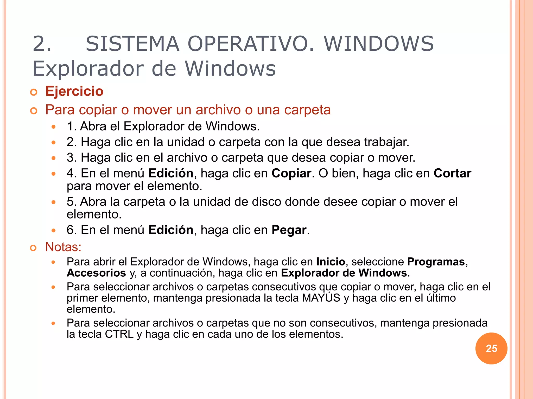  Ejercicio
 Para copiar o mover un archivo o una carpeta
 1. Abra el Explorador de Windows.
 2. Haga clic en la unidad o carpeta con la que desea trabajar.
 3. Haga clic en el archivo o carpeta que desea copiar o mover.
 4. En el menú Edición, haga clic en Copiar. O bien, haga clic en Cortar
para mover el elemento.
 5. Abra la carpeta o la unidad de disco donde desee copiar o mover el
elemento.
 6. En el menú Edición, haga clic en Pegar.
 Notas:
 Para abrir el Explorador de Windows, haga clic en Inicio, seleccione Programas,
Accesorios y, a continuación, haga clic en Explorador de Windows.
 Para seleccionar archivos o carpetas consecutivos que copiar o mover, haga clic en el
primer elemento, mantenga presionada la tecla MAYÚS y haga clic en el último
elemento.
 Para seleccionar archivos o carpetas que no son consecutivos, mantenga presionada
la tecla CTRL y haga clic en cada uno de los elementos.
25
2. SISTEMA OPERATIVO. WINDOWS
Explorador de Windows
 