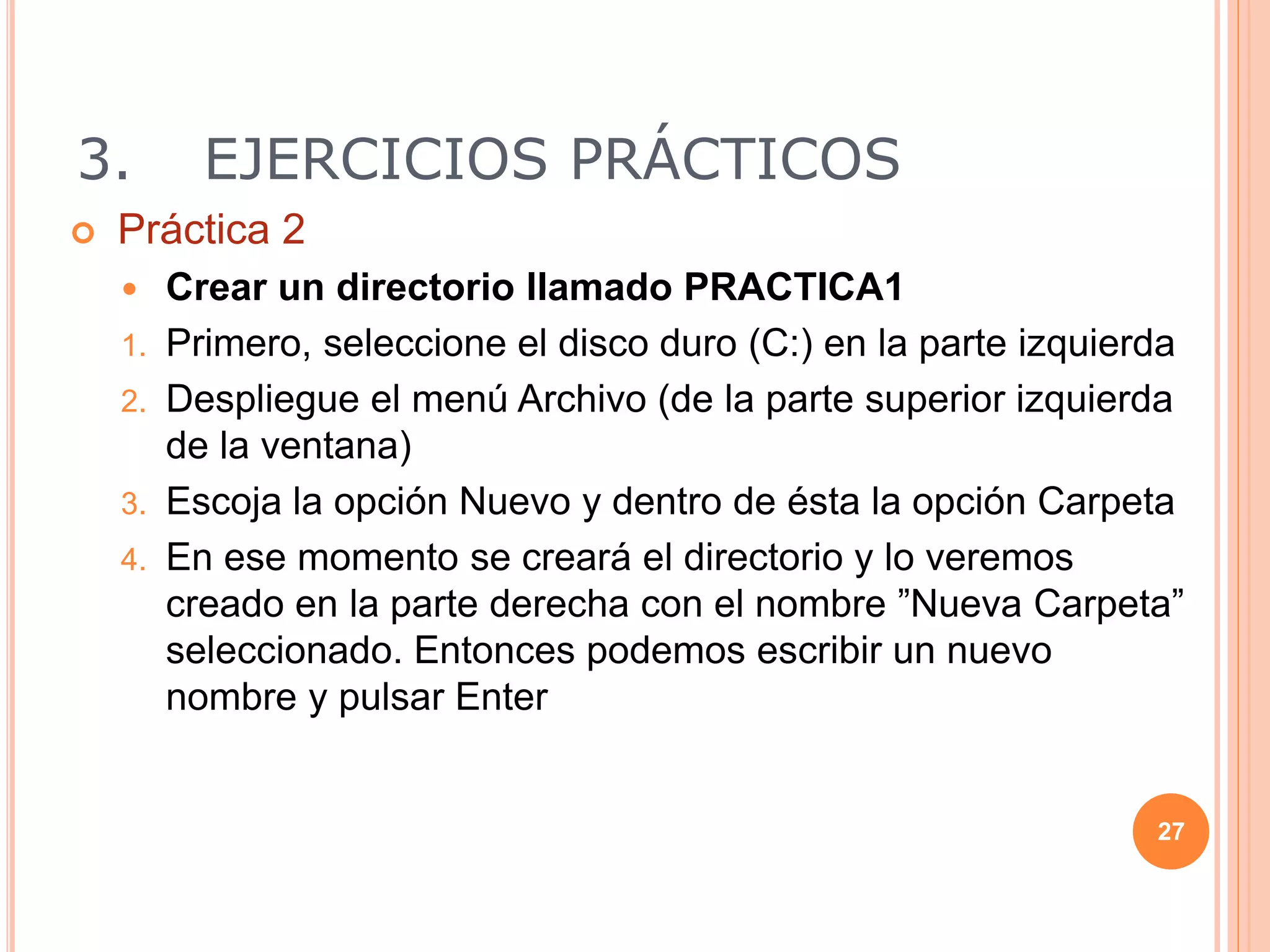 3. EJERCICIOS PRÁCTICOS
 Práctica 2
 Crear un directorio llamado PRACTICA1
1. Primero, seleccione el disco duro (C:) en la parte izquierda
2. Despliegue el menú Archivo (de la parte superior izquierda
de la ventana)
3. Escoja la opción Nuevo y dentro de ésta la opción Carpeta
4. En ese momento se creará el directorio y lo veremos
creado en la parte derecha con el nombre ”Nueva Carpeta”
seleccionado. Entonces podemos escribir un nuevo
nombre y pulsar Enter
27
 