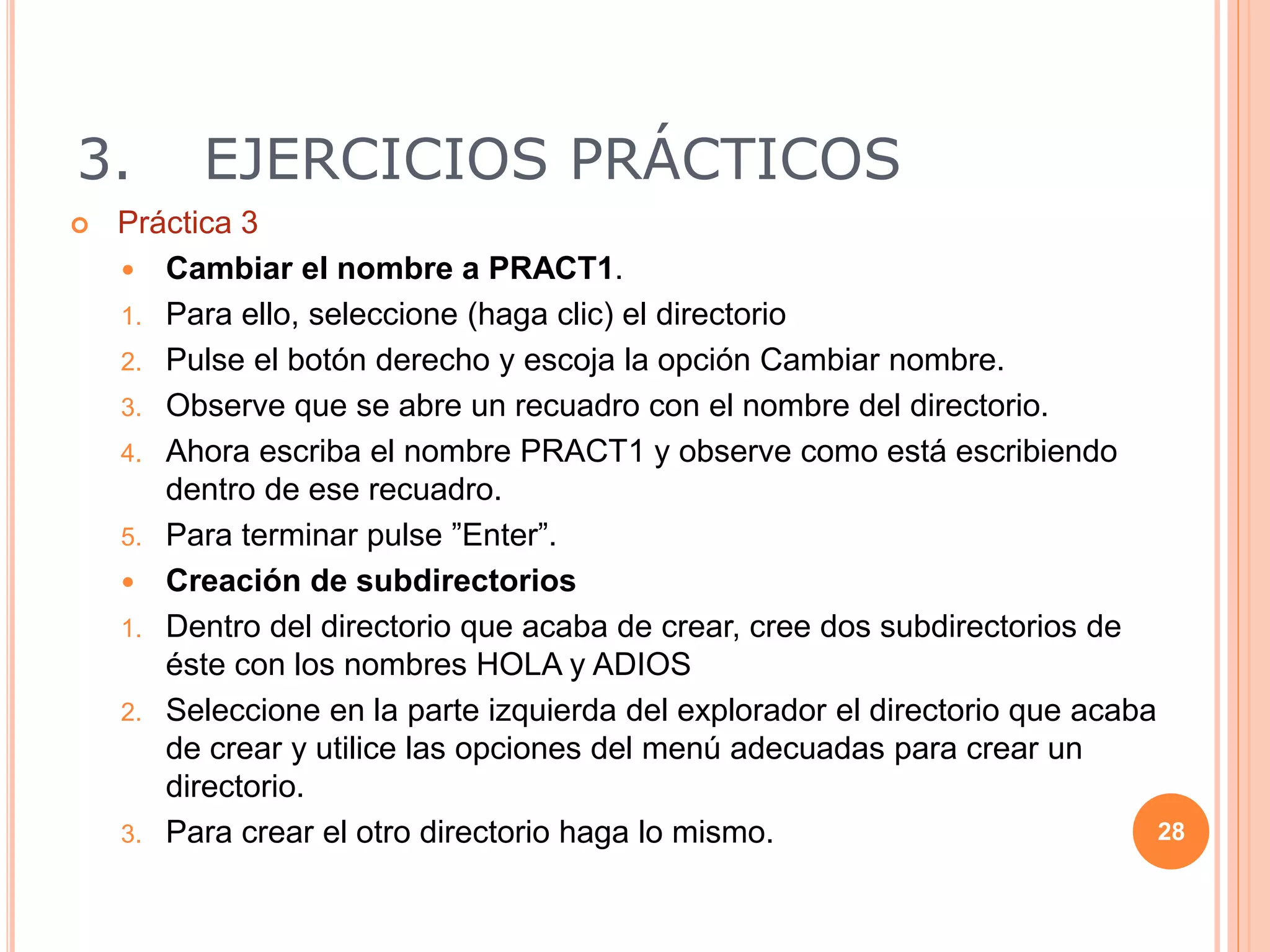3. EJERCICIOS PRÁCTICOS
 Práctica 3
 Cambiar el nombre a PRACT1.
1. Para ello, seleccione (haga clic) el directorio
2. Pulse el botón derecho y escoja la opción Cambiar nombre.
3. Observe que se abre un recuadro con el nombre del directorio.
4. Ahora escriba el nombre PRACT1 y observe como está escribiendo
dentro de ese recuadro.
5. Para terminar pulse ”Enter”.
 Creación de subdirectorios
1. Dentro del directorio que acaba de crear, cree dos subdirectorios de
éste con los nombres HOLA y ADIOS
2. Seleccione en la parte izquierda del explorador el directorio que acaba
de crear y utilice las opciones del menú adecuadas para crear un
directorio.
3. Para crear el otro directorio haga lo mismo. 28
 