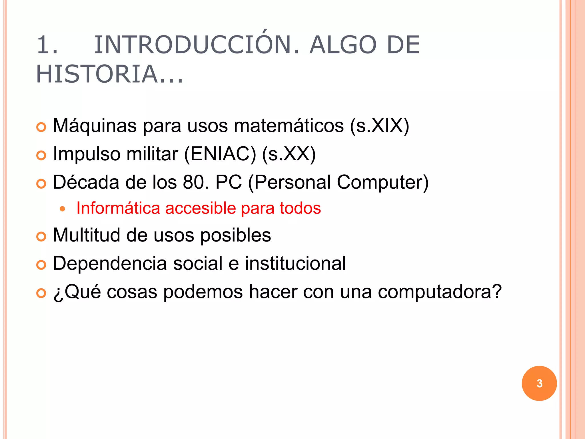 1. INTRODUCCIÓN. ALGO DE
HISTORIA...
 Máquinas para usos matemáticos (s.XIX)
 Impulso militar (ENIAC) (s.XX)
 Década de los 80. PC (Personal Computer)
 Informática accesible para todos
 Multitud de usos posibles
 Dependencia social e institucional
 ¿Qué cosas podemos hacer con una computadora?
3
 