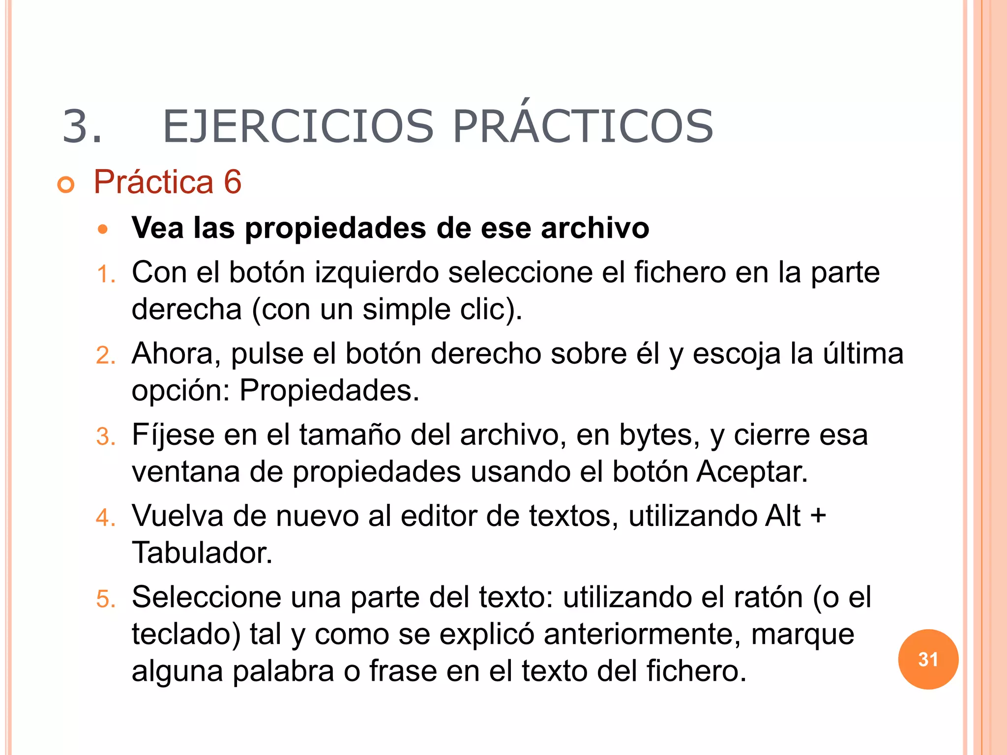 3. EJERCICIOS PRÁCTICOS
 Práctica 6
 Vea las propiedades de ese archivo
1. Con el botón izquierdo seleccione el fichero en la parte
derecha (con un simple clic).
2. Ahora, pulse el botón derecho sobre él y escoja la última
opción: Propiedades.
3. Fíjese en el tamaño del archivo, en bytes, y cierre esa
ventana de propiedades usando el botón Aceptar.
4. Vuelva de nuevo al editor de textos, utilizando Alt +
Tabulador.
5. Seleccione una parte del texto: utilizando el ratón (o el
teclado) tal y como se explicó anteriormente, marque
alguna palabra o frase en el texto del fichero. 31
 