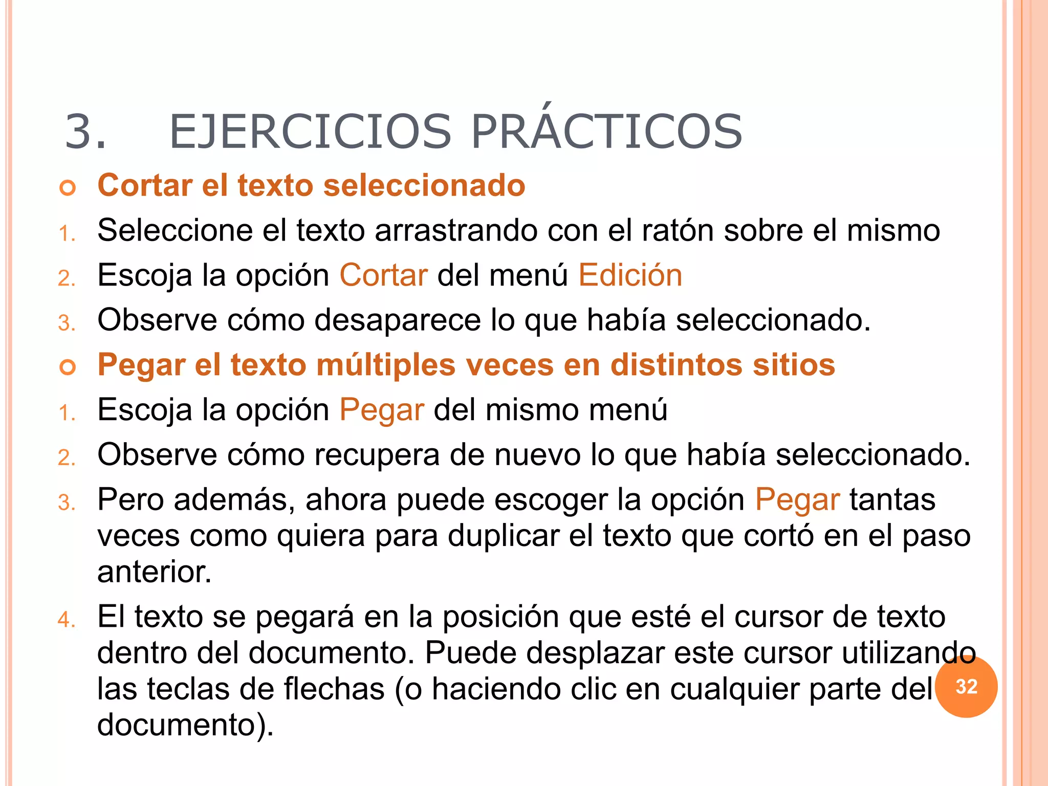 3. EJERCICIOS PRÁCTICOS
 Cortar el texto seleccionado
1. Seleccione el texto arrastrando con el ratón sobre el mismo
2. Escoja la opción Cortar del menú Edición
3. Observe cómo desaparece lo que había seleccionado.
 Pegar el texto múltiples veces en distintos sitios
1. Escoja la opción Pegar del mismo menú
2. Observe cómo recupera de nuevo lo que había seleccionado.
3. Pero además, ahora puede escoger la opción Pegar tantas
veces como quiera para duplicar el texto que cortó en el paso
anterior.
4. El texto se pegará en la posición que esté el cursor de texto
dentro del documento. Puede desplazar este cursor utilizando
las teclas de flechas (o haciendo clic en cualquier parte del
documento).
32
 