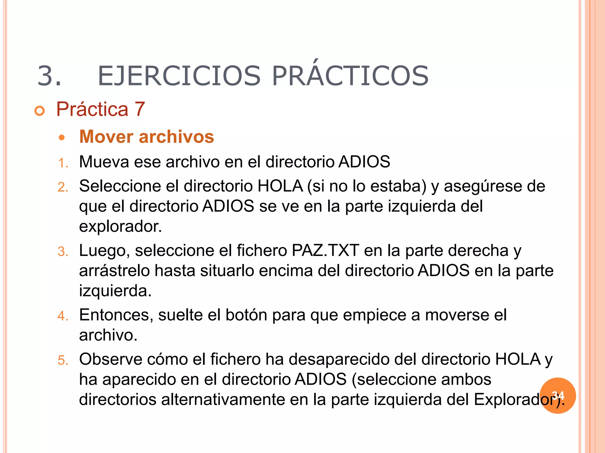3. EJERCICIOS PRÁCTICOS
 Práctica 7
 Mover archivos
1. Mueva ese archivo en el directorio ADIOS
2. Seleccione el directorio HOLA (si no lo estaba) y asegúrese de
que el directorio ADIOS se ve en la parte izquierda del
explorador.
3. Luego, seleccione el fichero PAZ.TXT en la parte derecha y
arrástrelo hasta situarlo encima del directorio ADIOS en la parte
izquierda.
4. Entonces, suelte el botón para que empiece a moverse el
archivo.
5. Observe cómo el fichero ha desaparecido del directorio HOLA y
ha aparecido en el directorio ADIOS (seleccione ambos
directorios alternativamente en la parte izquierda del Explorador).
34
 