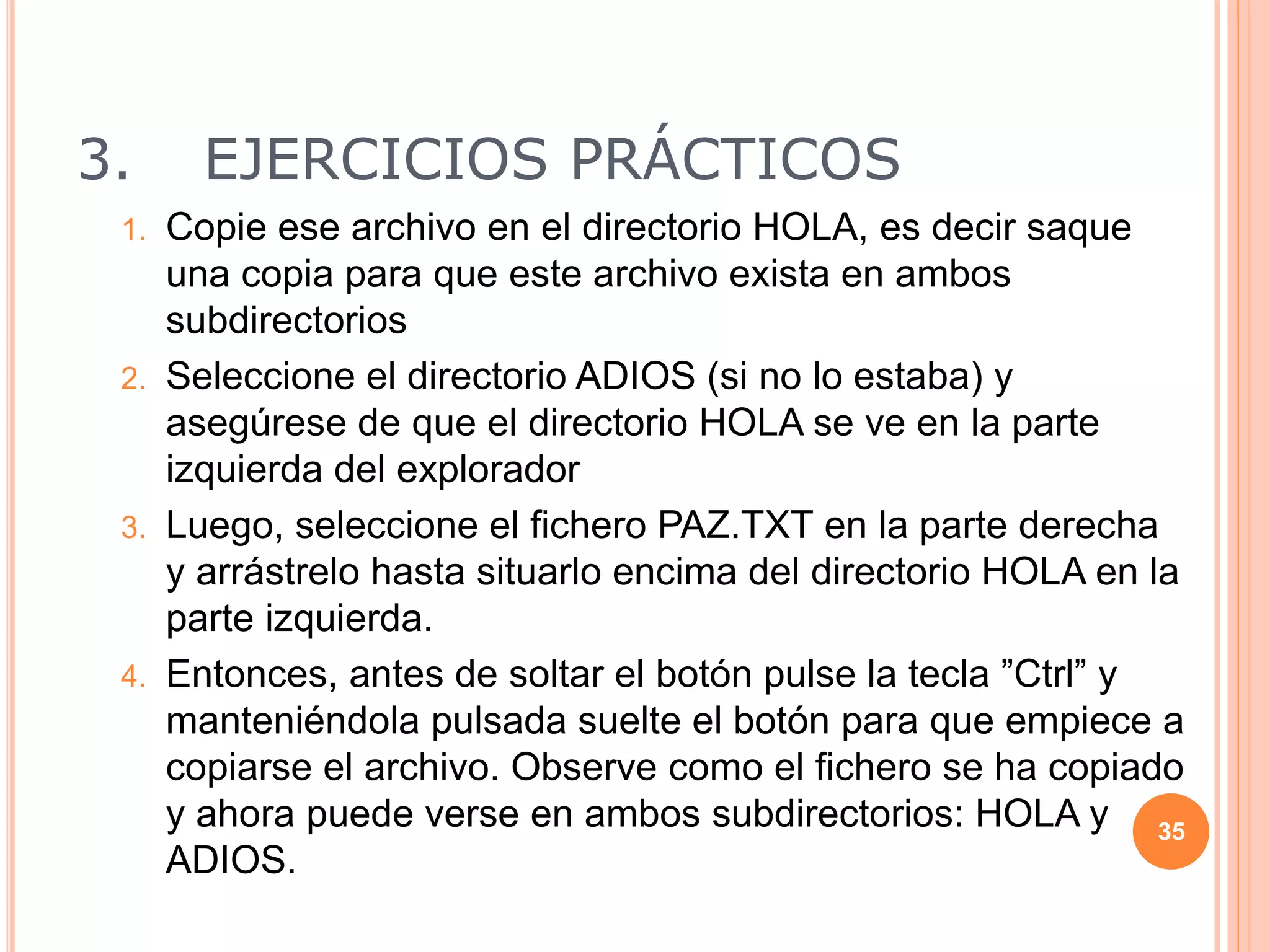 3. EJERCICIOS PRÁCTICOS
1. Copie ese archivo en el directorio HOLA, es decir saque
una copia para que este archivo exista en ambos
subdirectorios
2. Seleccione el directorio ADIOS (si no lo estaba) y
asegúrese de que el directorio HOLA se ve en la parte
izquierda del explorador
3. Luego, seleccione el fichero PAZ.TXT en la parte derecha
y arrástrelo hasta situarlo encima del directorio HOLA en la
parte izquierda.
4. Entonces, antes de soltar el botón pulse la tecla ”Ctrl” y
manteniéndola pulsada suelte el botón para que empiece a
copiarse el archivo. Observe como el fichero se ha copiado
y ahora puede verse en ambos subdirectorios: HOLA y
ADIOS.
35
 