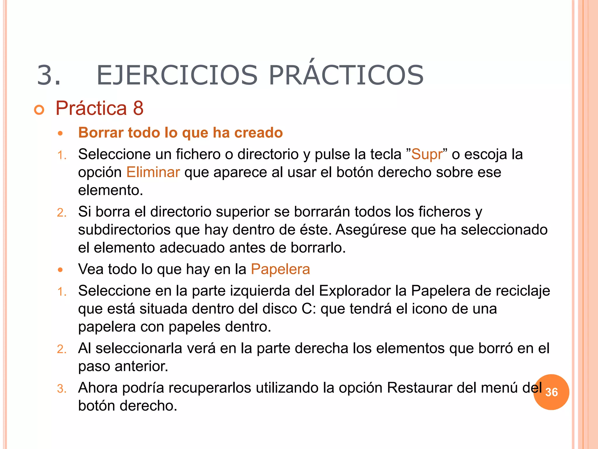 3. EJERCICIOS PRÁCTICOS
 Práctica 8
 Borrar todo lo que ha creado
1. Seleccione un fichero o directorio y pulse la tecla ”Supr” o escoja la
opción Eliminar que aparece al usar el botón derecho sobre ese
elemento.
2. Si borra el directorio superior se borrarán todos los ficheros y
subdirectorios que hay dentro de éste. Asegúrese que ha seleccionado
el elemento adecuado antes de borrarlo.
 Vea todo lo que hay en la Papelera
1. Seleccione en la parte izquierda del Explorador la Papelera de reciclaje
que está situada dentro del disco C: que tendrá el icono de una
papelera con papeles dentro.
2. Al seleccionarla verá en la parte derecha los elementos que borró en el
paso anterior.
3. Ahora podría recuperarlos utilizando la opción Restaurar del menú del
botón derecho.
36
 